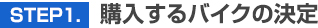 STEP 1.　購入するバイクの決定